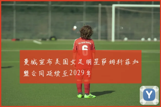 曼城宣布美国女足明星萨姆科菲加盟合同延续至2029年