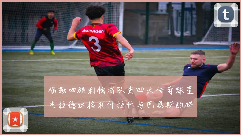 福勒回顾利物浦队史四大传奇球星杰拉德达格利什拉什与巴恩斯的辉煌成就
