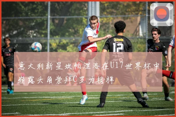 意大利新星坎帕涅洛在U17世界杯中崭露头角崇拜C罗为榜样