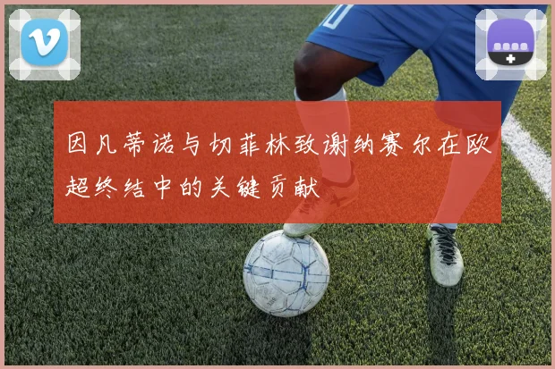 因凡蒂诺与切菲林致谢纳赛尔在欧超终结中的关键贡献