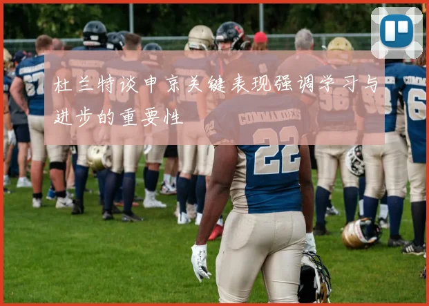 杜兰特谈申京关键表现强调学习与进步的重要性