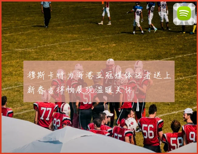穆斯卡特为海港亚冠媒体记者送上新春吉祥物展现温暖关怀