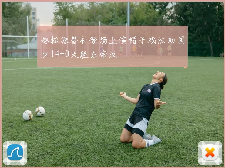 赵松源替补登场上演帽子戏法助国少14-0大胜东帝汶