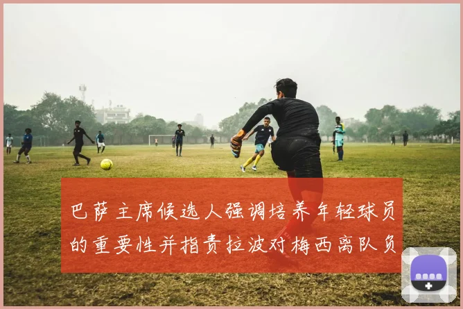 巴萨主席候选人强调培养年轻球员的重要性并指责拉波对梅西离队负责