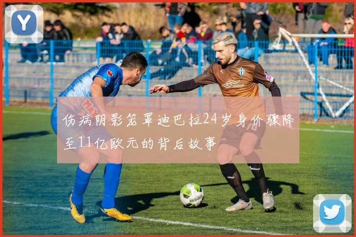 伤病阴影笼罩迪巴拉24岁身价骤降至11亿欧元的背后故事