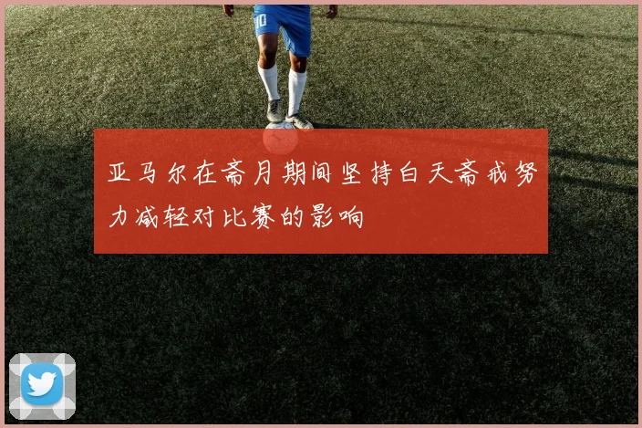 亚马尔在斋月期间坚持白天斋戒努力减轻对比赛的影响