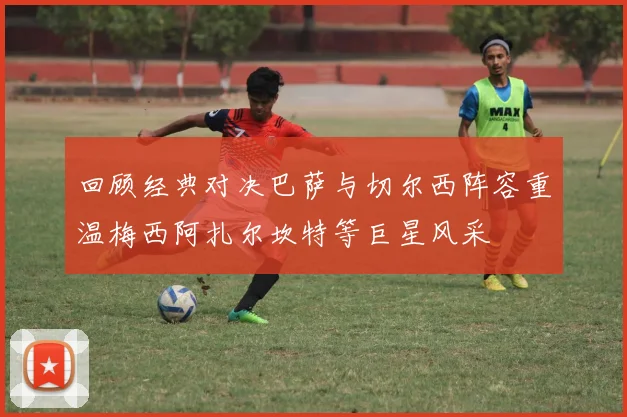 回顾经典对决巴萨与切尔西阵容重温梅西阿扎尔坎特等巨星风采