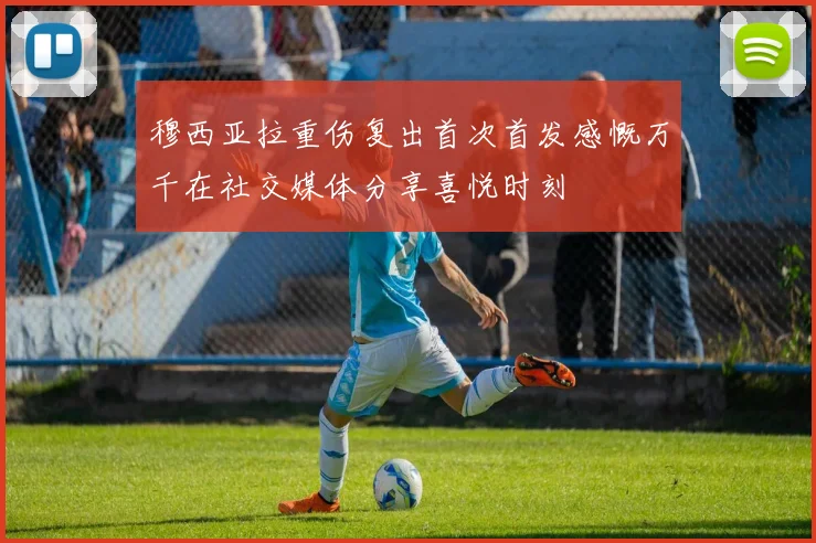 穆西亚拉重伤复出首次首发感慨万千在社交媒体分享喜悦时刻