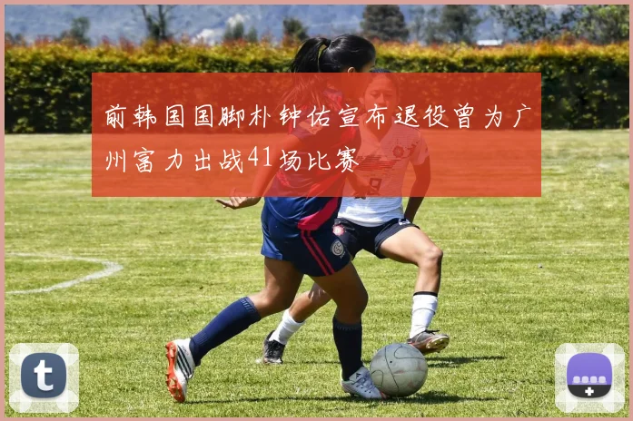 前韩国国脚朴钟佑宣布退役曾为广州富力出战41场比赛