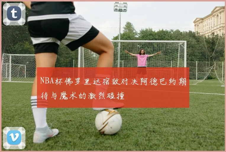 NBA杯佛罗里达宿敌对决阿德巴约期待与魔术的激烈碰撞