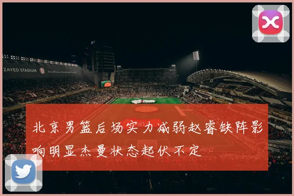 北京男篮后场实力减弱赵睿缺阵影响明显杰曼状态起伏不定