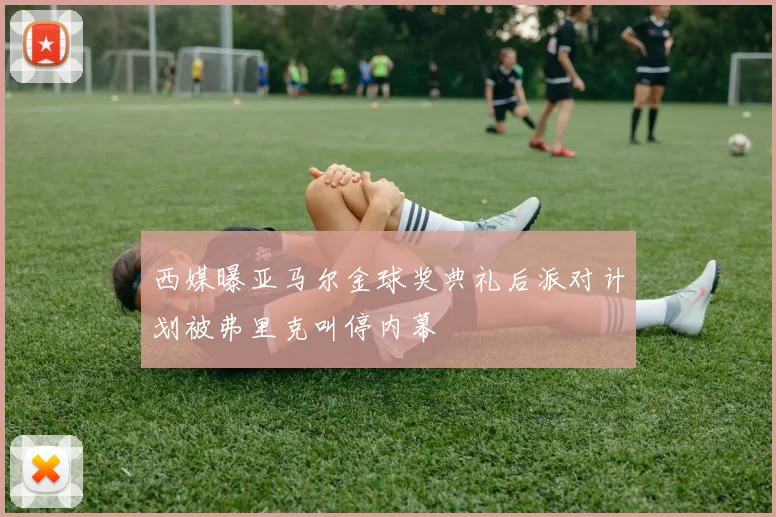 西媒曝亚马尔金球奖典礼后派对计划被弗里克叫停内幕