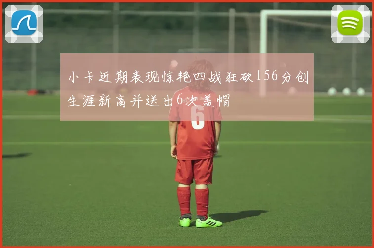 小卡近期表现惊艳四战狂砍156分创生涯新高并送出6次盖帽
