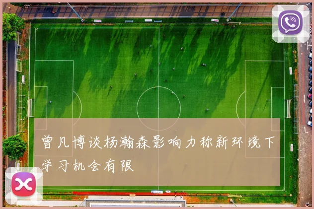 曾凡博谈杨瀚森影响力称新环境下学习机会有限