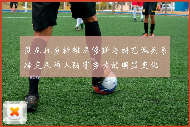 贝尼托分析维尼修斯与姆巴佩关系转变及两人防守努力的明显变化