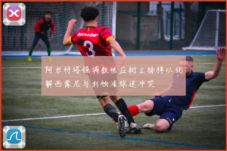 阿尔特塔强调教练应树立榜样以化解西蒙尼与利物浦球迷冲突