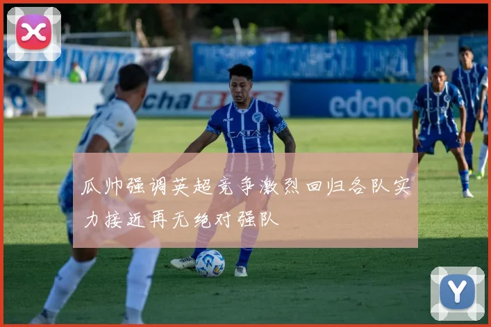 瓜帅强调英超竞争激烈回归各队实力接近再无绝对强队
