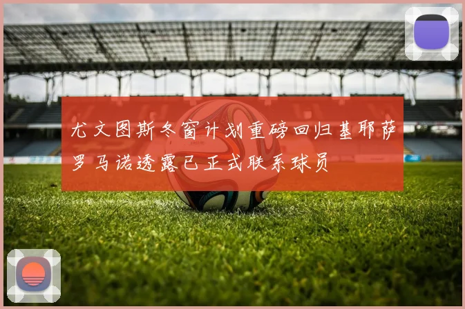 尤文图斯冬窗计划重磅回归基耶萨罗马诺透露已正式联系球员