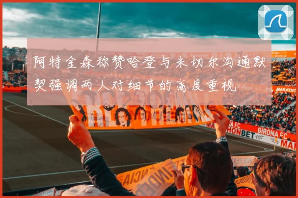 阿特金森称赞哈登与米切尔沟通默契强调两人对细节的高度重视