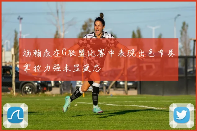 杨瀚森在G联盟比赛中表现出色节奏掌控力强未显疲态