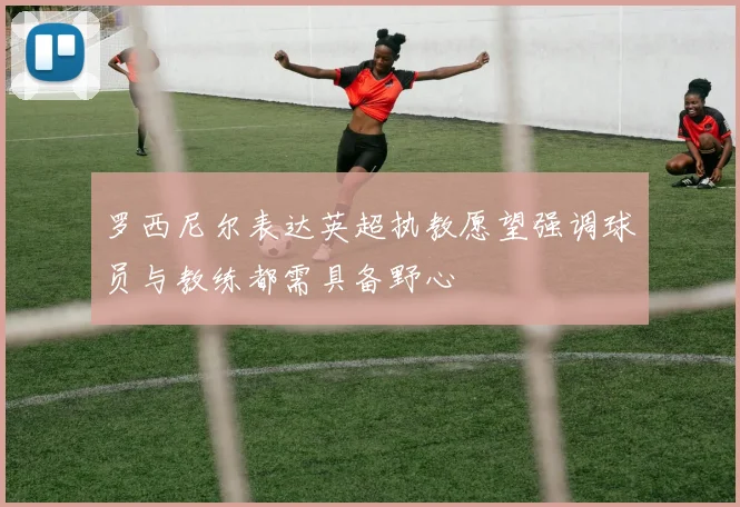 罗西尼尔表达英超执教愿望强调球员与教练都需具备野心