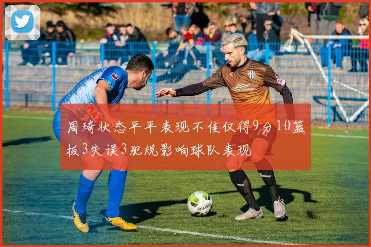周琦状态平平表现不佳仅得9分10篮板3失误3犯规影响球队表现