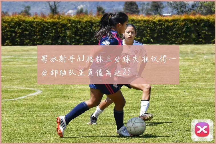 寒冰射手AJ格林三分球失准仅得一分却助队正负值高达25