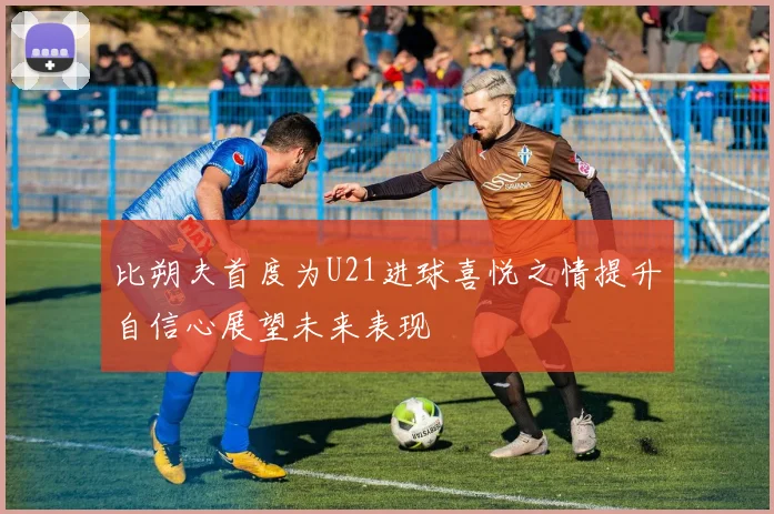 比朔夫首度为U21进球喜悦之情提升自信心展望未来表现