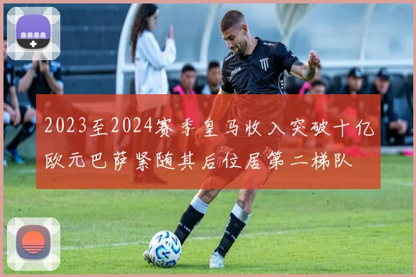 2023至2024赛季皇马收入突破十亿欧元巴萨紧随其后位居第二梯队