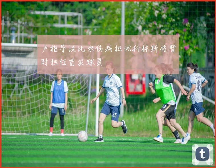 卢指导谈比尔伤病担忧科林斯将暂时担任首发球员