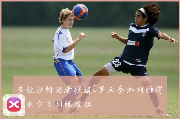 多位沙特记者报道C罗未参加利雅得胜利今日训练活动