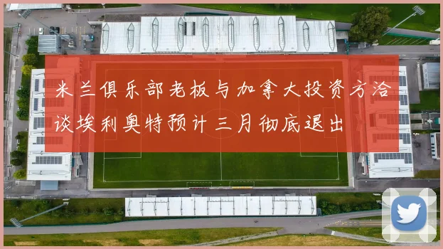 米兰俱乐部老板与加拿大投资方洽谈埃利奥特预计三月彻底退出