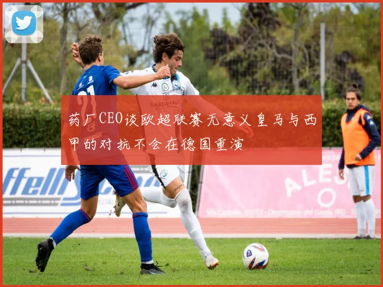 药厂CEO谈欧超联赛无意义皇马与西甲的对抗不会在德国重演